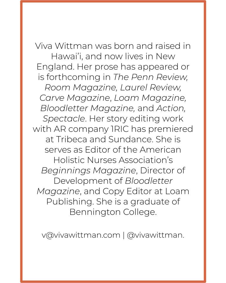 Viva Wittman was born and raised in Hawai’i, and now lives in New England. Her prose has appeared or is forthcoming in The Penn Review, Room Magazine, Laurel Review, Carve Magazine, Loam Magazine, Bloodletter Magazine, and Action, Spectacle. Her story editing work with AR company 1RIC has premiered at Tribeca and Sundance. She is serves as Editor of the American Holistic Nurses Association’s Beginnings Magazine, Director of Development of Bloodletter Magazine, and Copy Editor at Loam Publishing. She is a graduate of Bennington College. 

v@vivawittman.com | @vivawittman.